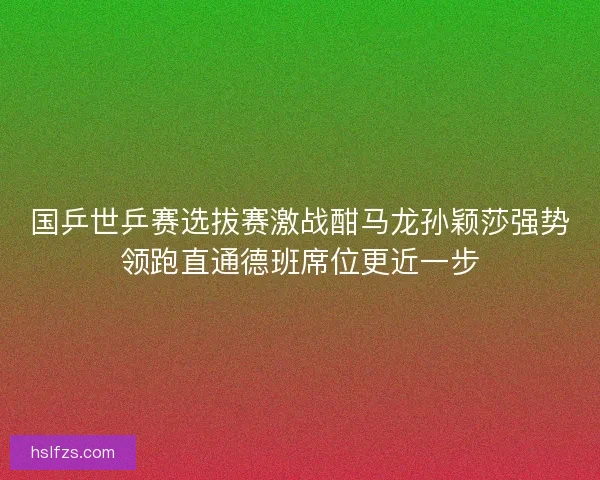国乒世乒赛选拔赛激战酣马龙孙颖莎强势领跑直通德班席位更近一步