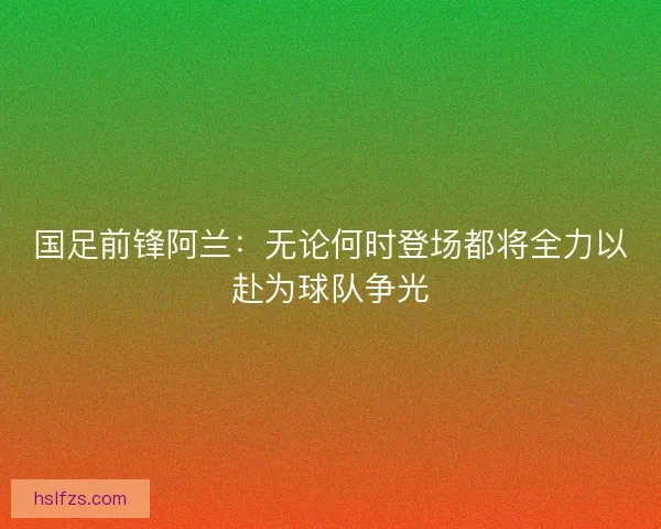 国足前锋阿兰：无论何时登场都将全力以赴为球队争光